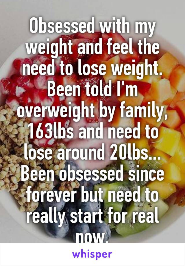 Obsessed with my weight and feel the need to lose weight. Been told I'm overweight by family, 163lbs and need to lose around 20lbs... Been obsessed since forever but need to really start for real now.