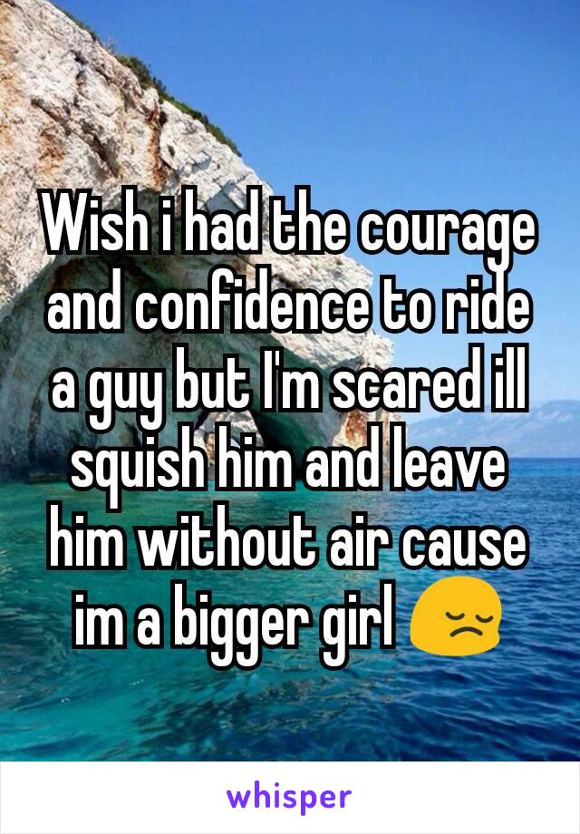 Wish i had the courage and confidence to ride a guy but I'm scared ill squish him and leave him without air cause im a bigger girl 😔