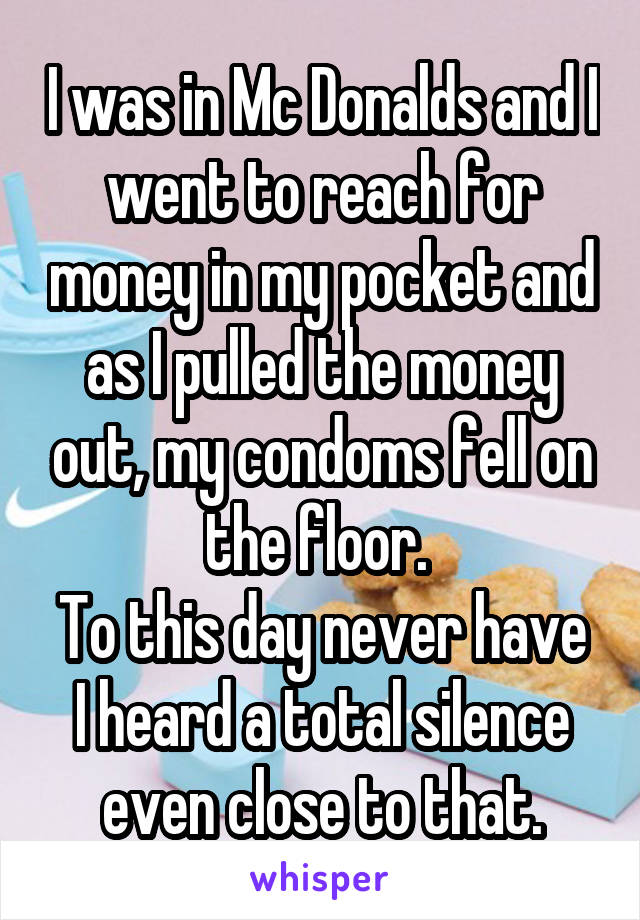 I was in Mc Donalds and I went to reach for money in my pocket and as I pulled the money out, my condoms fell on the floor. 
To this day never have I heard a total silence even close to that.