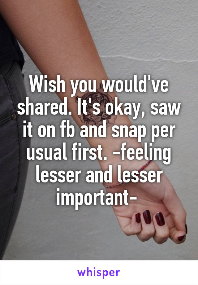 Wish you would've shared. It's okay, saw it on fb and snap per usual first. -feeling lesser and lesser important- 