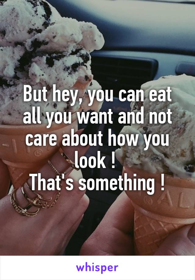 But hey, you can eat all you want and not care about how you look ! 
That's something !