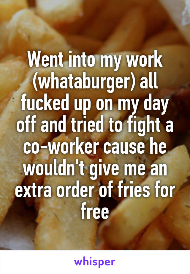 Went into my work (whataburger) all fucked up on my day off and tried to fight a co-worker cause he wouldn't give me an extra order of fries for free