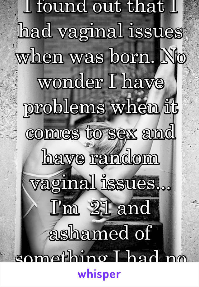 I found out that I had vaginal issues when was born. No wonder I have problems when it comes to sex and have random vaginal issues... I'm  21 and ashamed of something I had no control over.