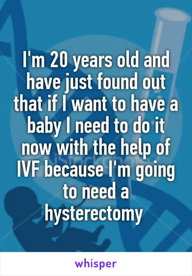 I'm 20 years old and have just found out that if I want to have a baby I need to do it now with the help of IVF because I'm going to need a hysterectomy 