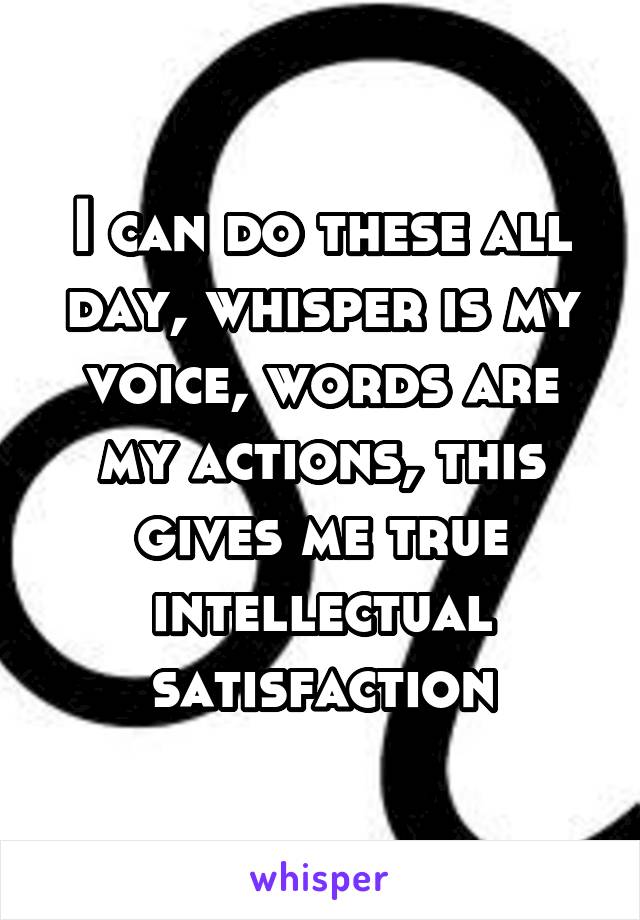 I can do these all day, whisper is my voice, words are my actions, this gives me true intellectual satisfaction