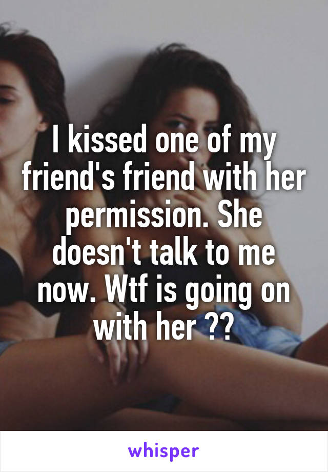 I kissed one of my friend's friend with her permission. She doesn't talk to me now. Wtf is going on with her ??