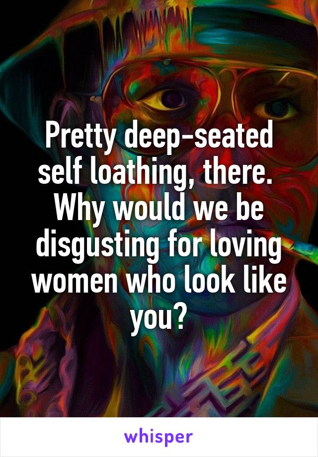 Pretty deep-seated self loathing, there.  Why would we be disgusting for loving women who look like you?