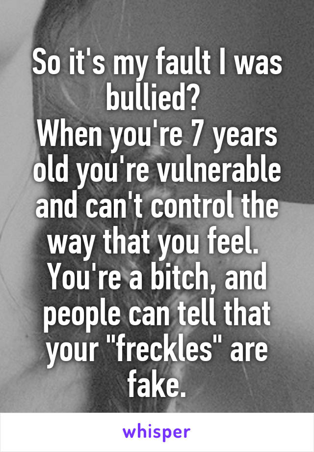 So it's my fault I was bullied? 
When you're 7 years old you're vulnerable and can't control the way that you feel. 
You're a bitch, and people can tell that your "freckles" are fake.