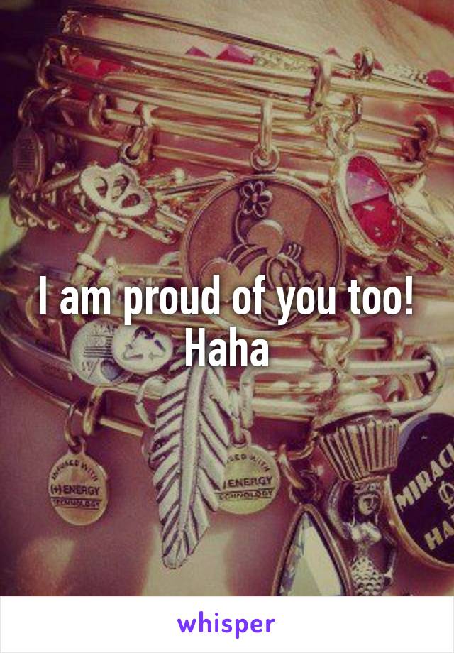 I am proud of you too! Haha