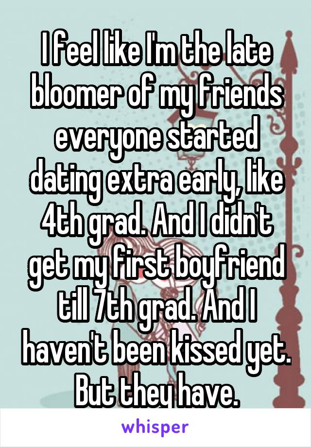 I feel like I'm the late bloomer of my friends everyone started dating extra early, like 4th grad. And I didn't get my first boyfriend till 7th grad. And I haven't been kissed yet. But they have.