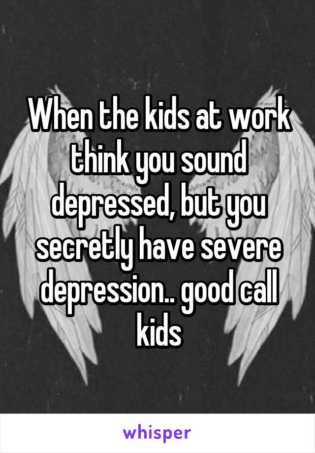 When the kids at work think you sound depressed, but you secretly have severe depression.. good call kids