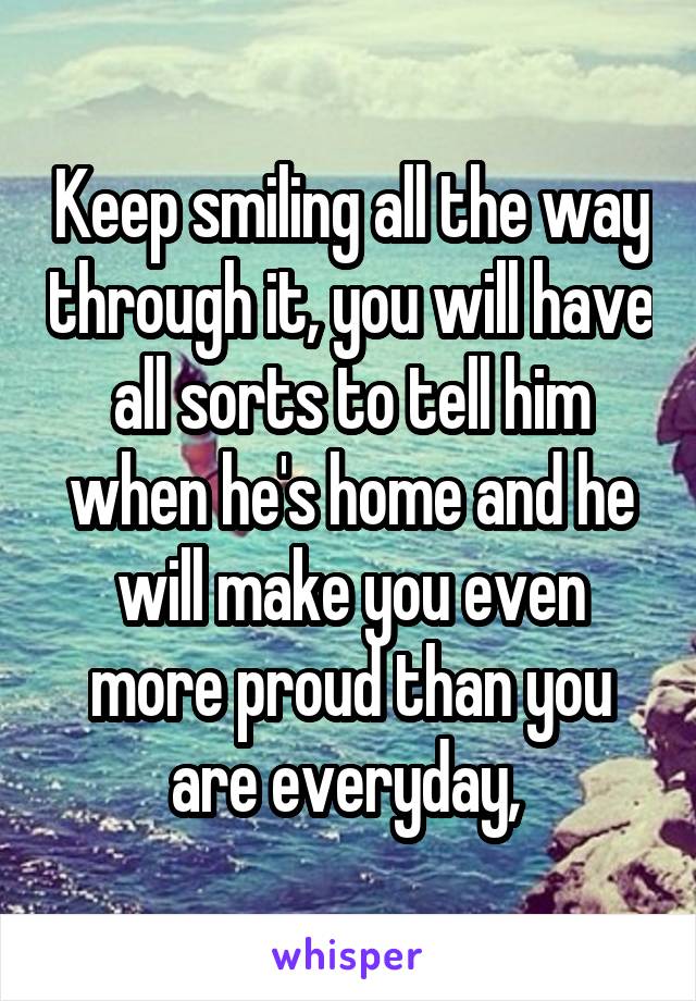 Keep smiling all the way through it, you will have all sorts to tell him when he's home and he will make you even more proud than you are everyday, 