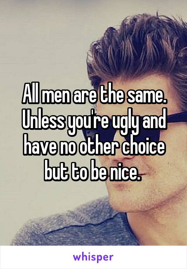 All men are the same. Unless you're ugly and have no other choice but to be nice. 