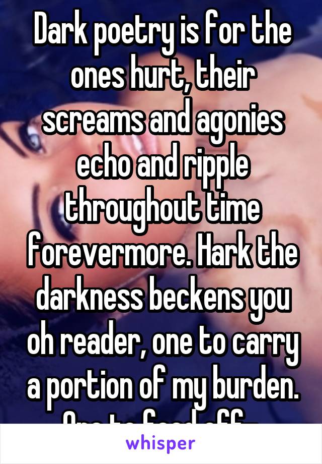 Dark poetry is for the ones hurt, their screams and agonies echo and ripple throughout time forevermore. Hark the darkness beckens you oh reader, one to carry a portion of my burden. One to feed off- 