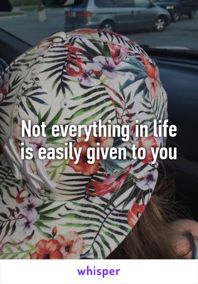 Not everything in life is easily given to you