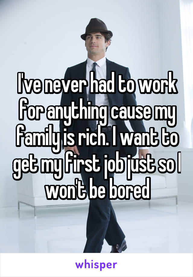 I've never had to work for anything cause my family is rich. I want to get my first job just so I won't be bored