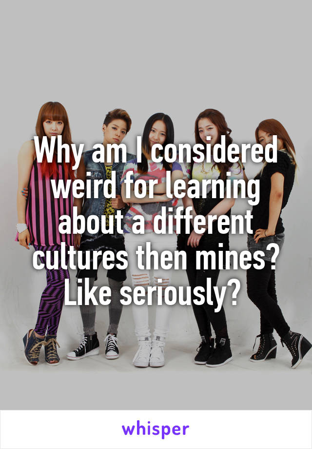 Why am I considered weird for learning about a different cultures then mines? Like seriously? 