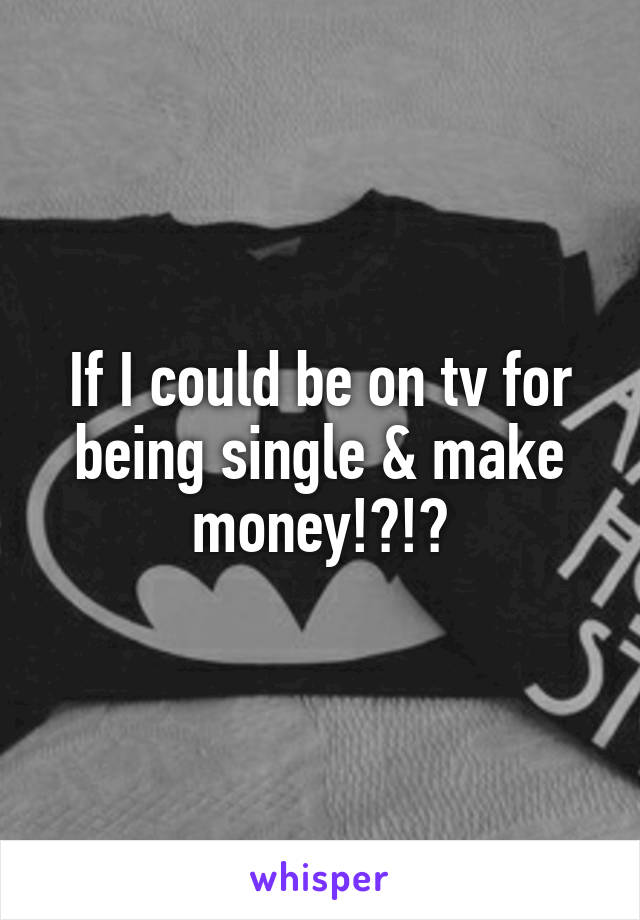 If I could be on tv for being single & make money!?!?