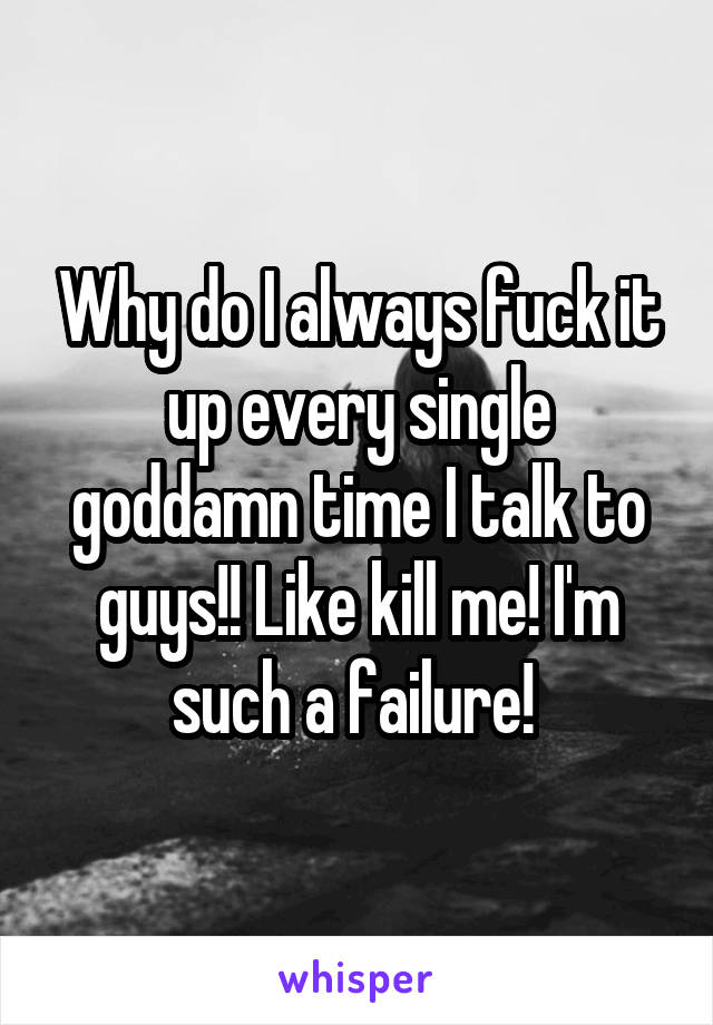 Why do I always fuck it up every single goddamn time I talk to guys!! Like kill me! I'm such a failure! 