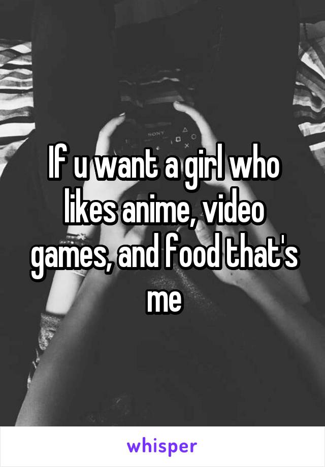 If u want a girl who likes anime, video games, and food that's me