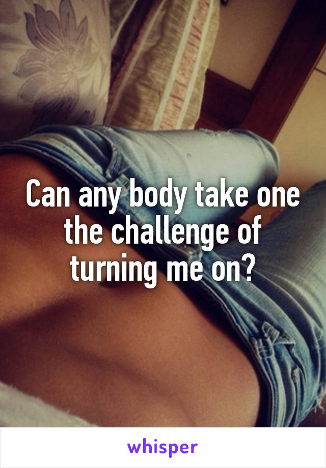 Can any body take one the challenge of turning me on?