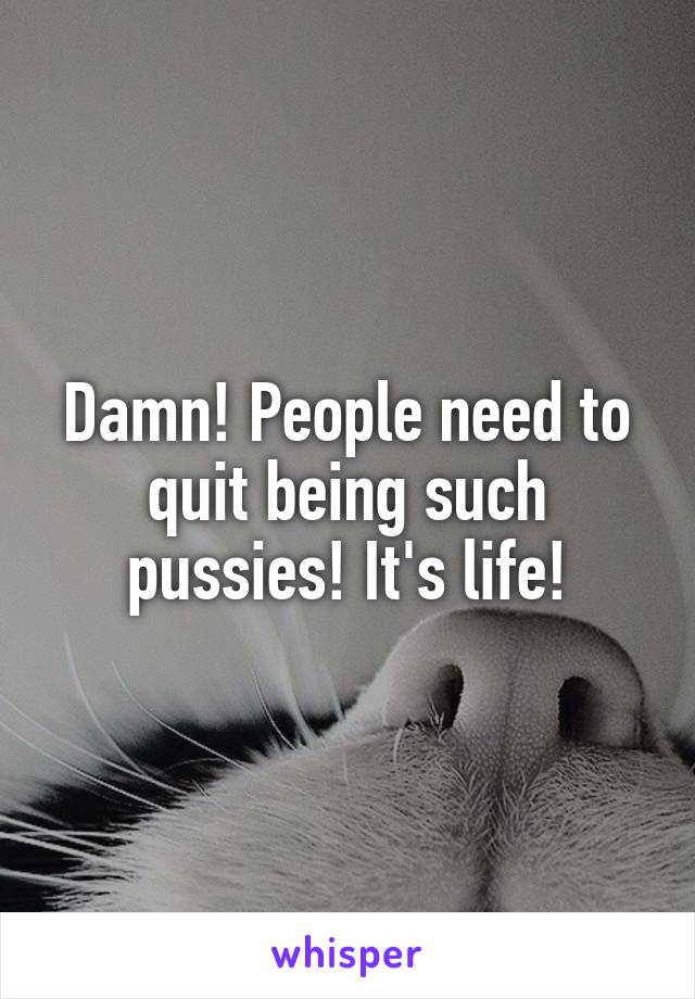 Damn! People need to quit being such pussies! It's life!