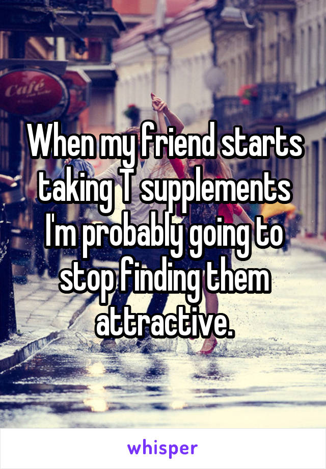 When my friend starts taking T supplements I'm probably going to stop finding them attractive.