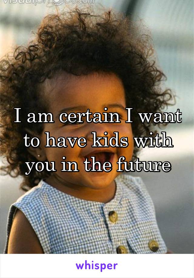 I am certain I want to have kids with you in the future