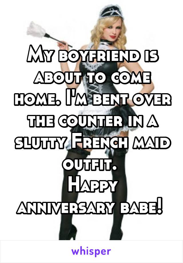 My boyfriend is about to come home. I'm bent over the counter in a slutty French maid outfit. 
Happy anniversary babe! 