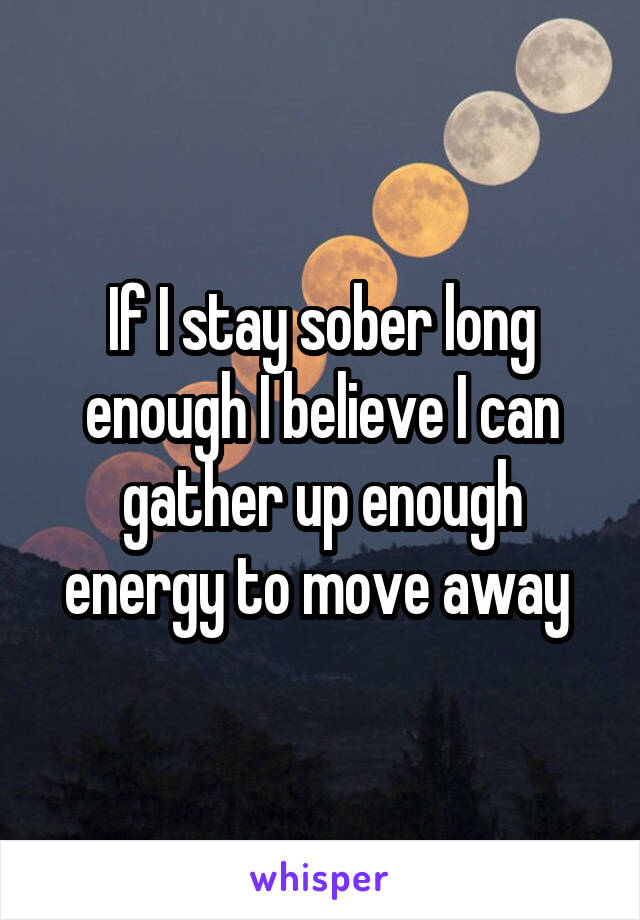 If I stay sober long enough I believe I can gather up enough energy to move away 