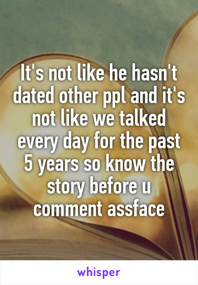 It's not like he hasn't dated other ppl and it's not like we talked every day for the past 5 years so know the story before u comment assface