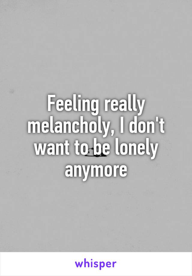 Feeling really melancholy, I don't want to be lonely anymore