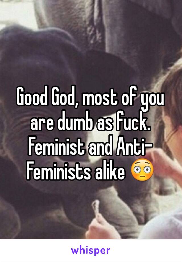 Good God, most of you are dumb as fuck. Feminist and Anti-Feminists alike 😳