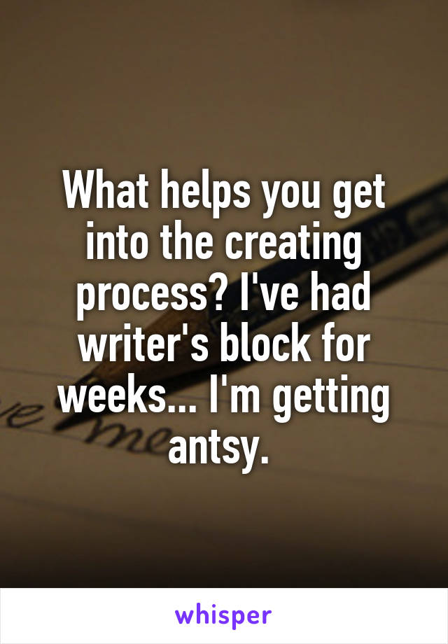 What helps you get into the creating process? I've had writer's block for weeks... I'm getting antsy. 