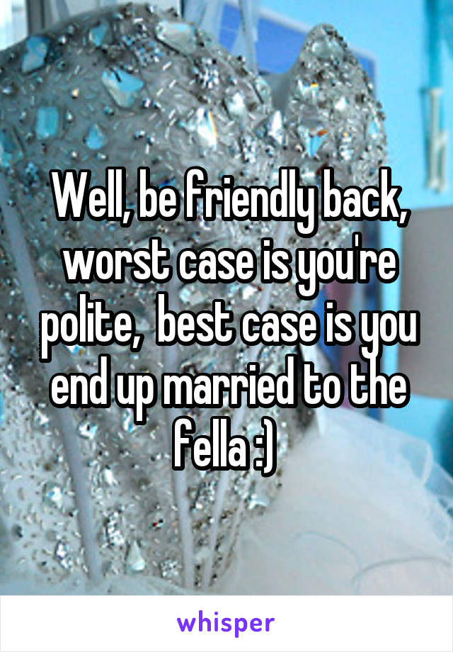 Well, be friendly back, worst case is you're polite,  best case is you end up married to the fella :) 