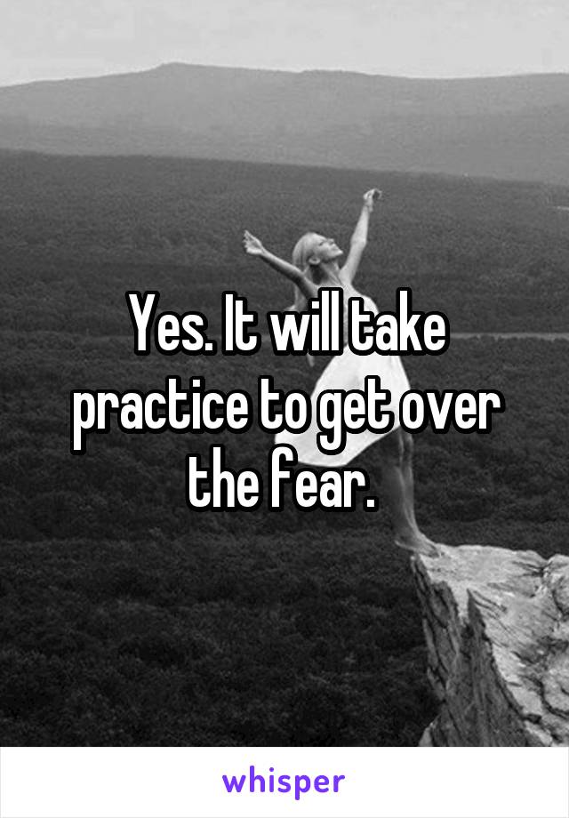 Yes. It will take practice to get over the fear. 