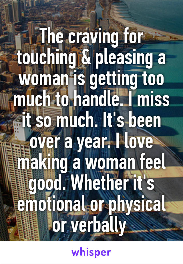 The craving for touching & pleasing a woman is getting too much to handle. I miss it so much. It's been over a year. I love making a woman feel good. Whether it's emotional or physical or verbally 