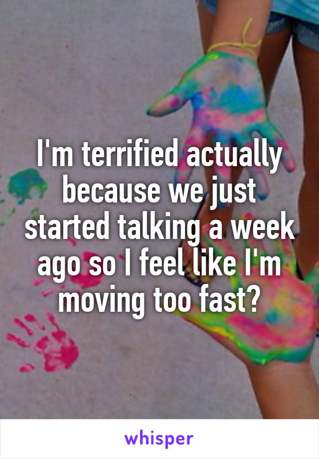 I'm terrified actually because we just started talking a week ago so I feel like I'm moving too fast?