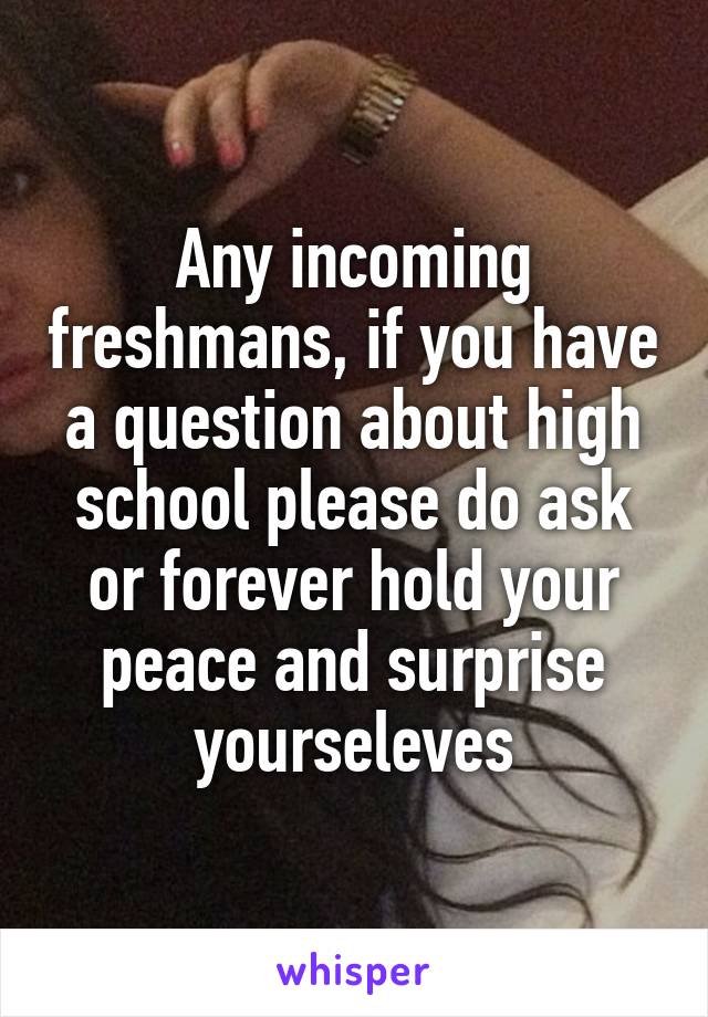 Any incoming freshmans, if you have a question about high school please do ask or forever hold your peace and surprise yourseleves