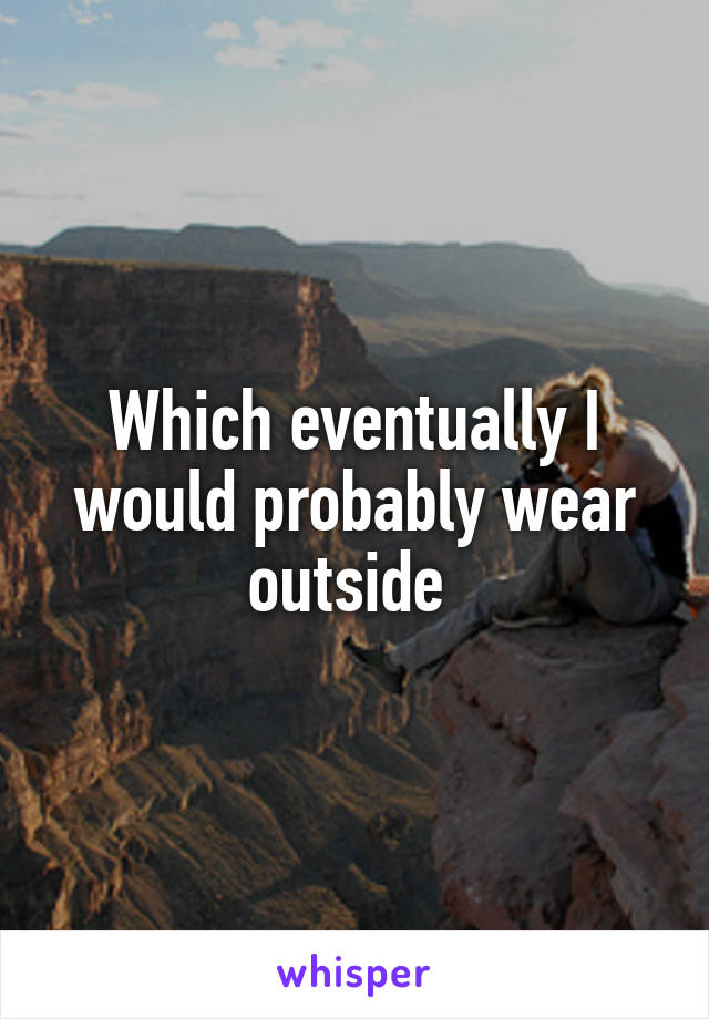 Which eventually I would probably wear outside 