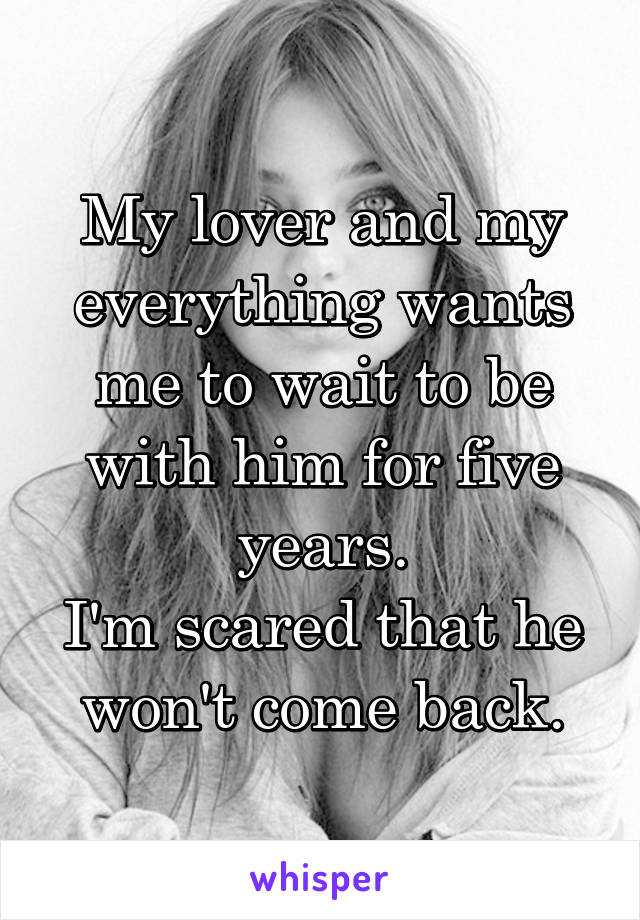 My lover and my everything wants me to wait to be with him for five years.
I'm scared that he won't come back.