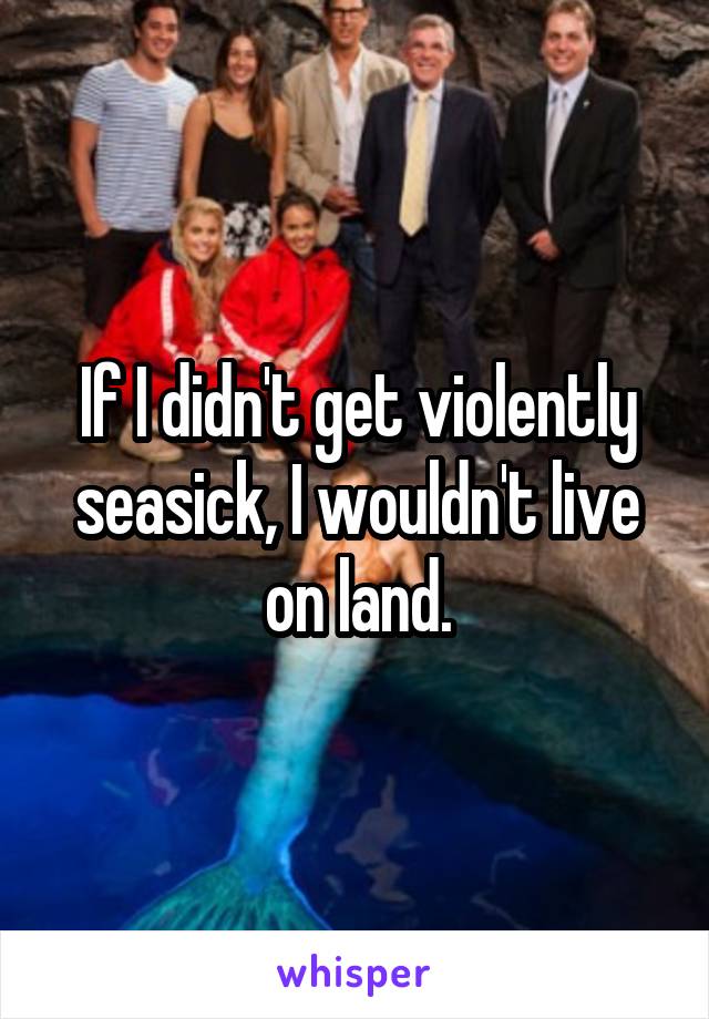 If I didn't get violently seasick, I wouldn't live on land.