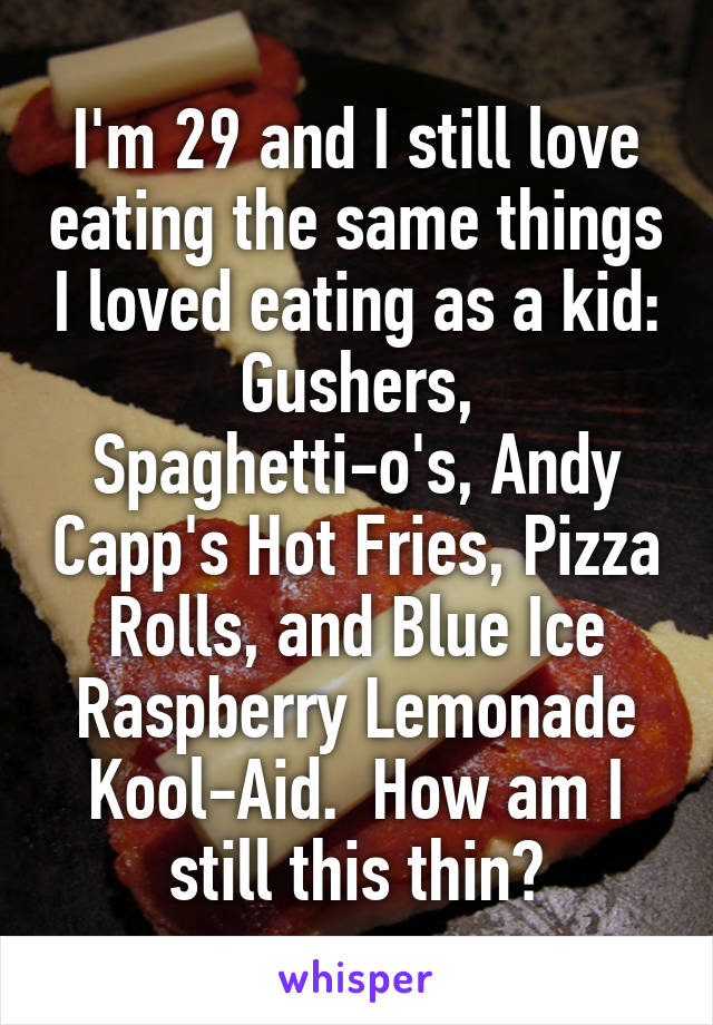 I'm 29 and I still love eating the same things I loved eating as a kid: Gushers, Spaghetti-o's, Andy Capp's Hot Fries, Pizza Rolls, and Blue Ice Raspberry Lemonade Kool-Aid.  How am I still this thin?