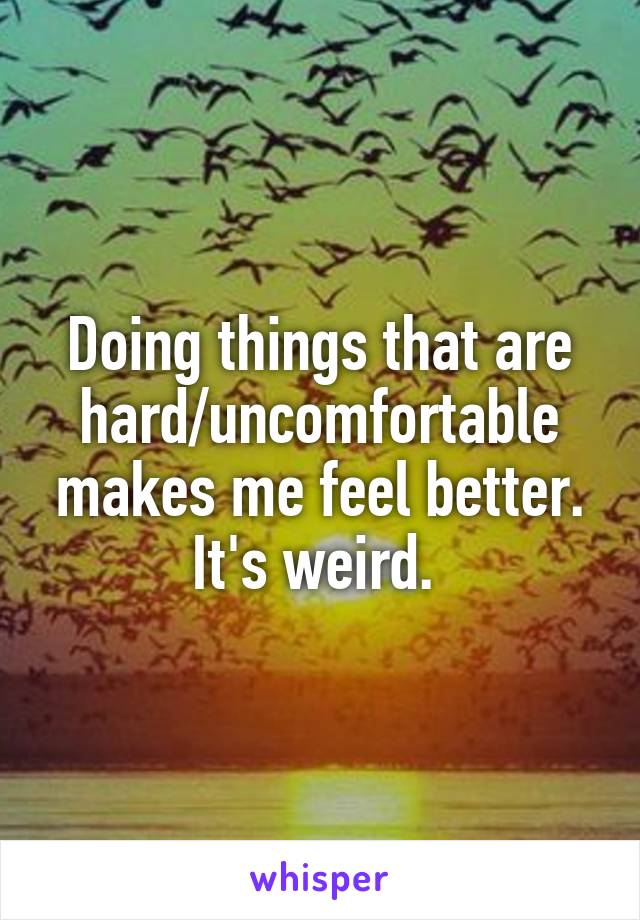 Doing things that are hard/uncomfortable makes me feel better. It's weird. 