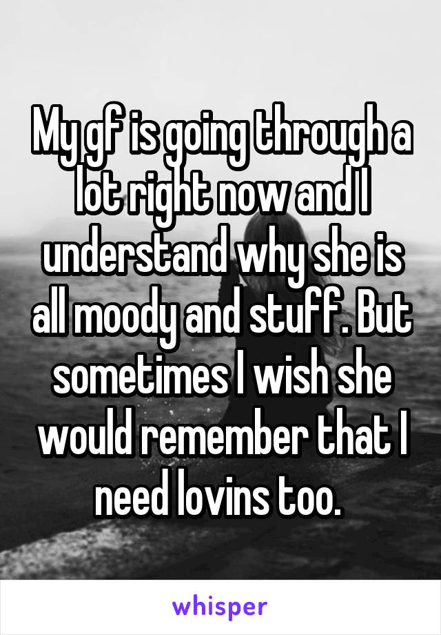 My gf is going through a lot right now and I understand why she is all moody and stuff. But sometimes I wish she would remember that I need lovins too. 