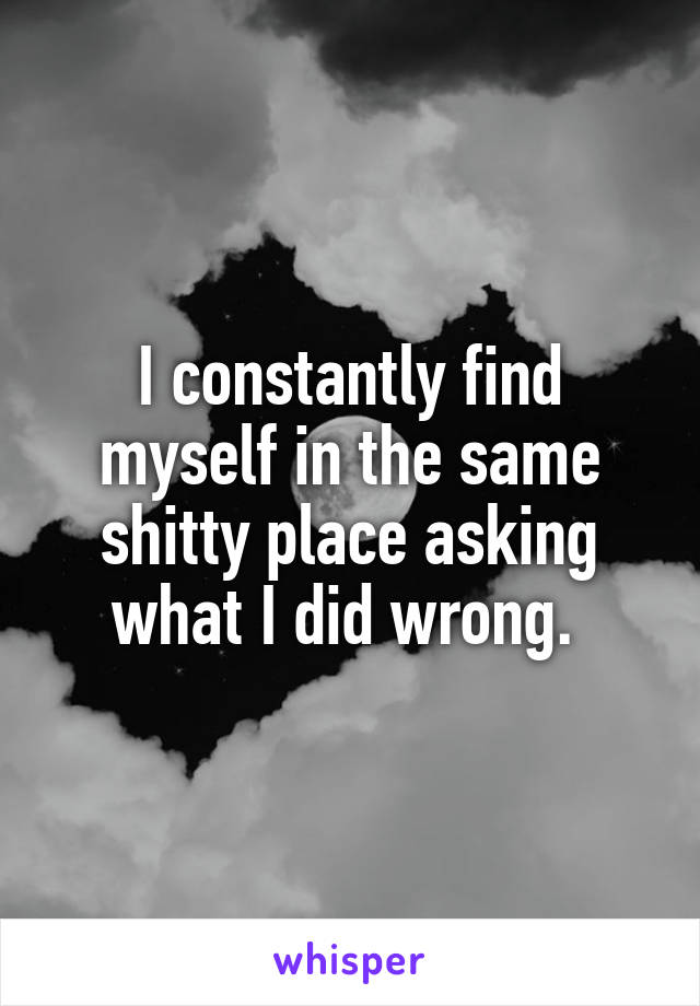 I constantly find myself in the same shitty place asking what I did wrong. 