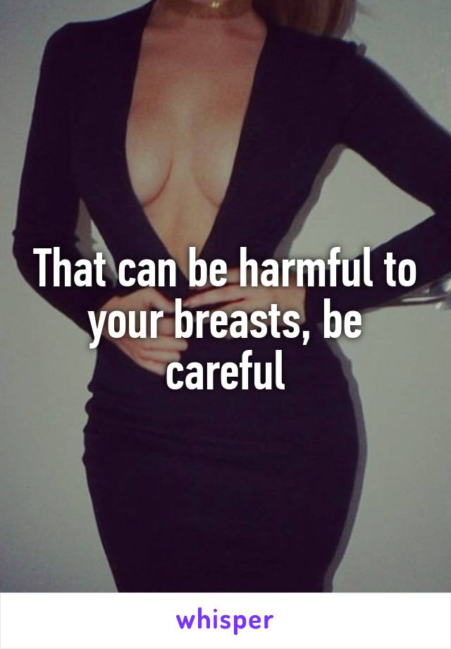 That can be harmful to your breasts, be careful