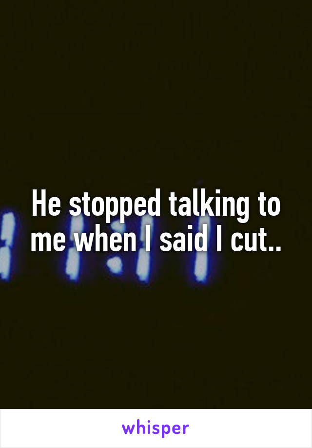 He stopped talking to me when I said I cut..