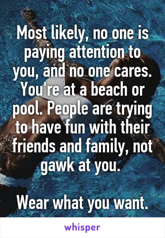 Most likely, no one is paying attention to you, and no one cares. You're at a beach or pool. People are trying to have fun with their friends and family, not gawk at you. 

Wear what you want.