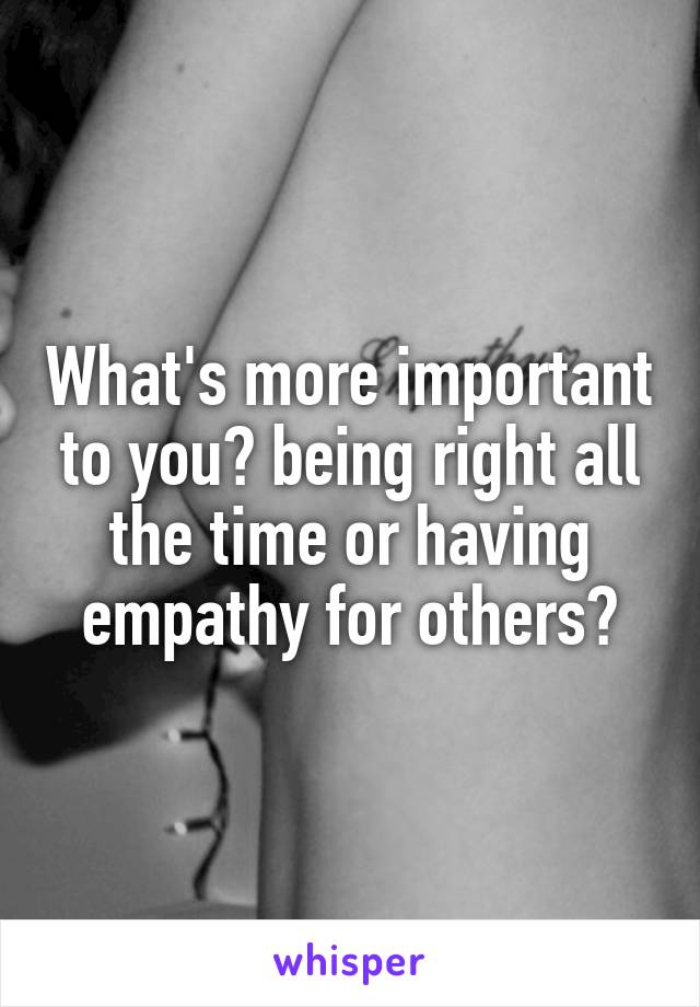 What's more important to you? being right all the time or having empathy for others?